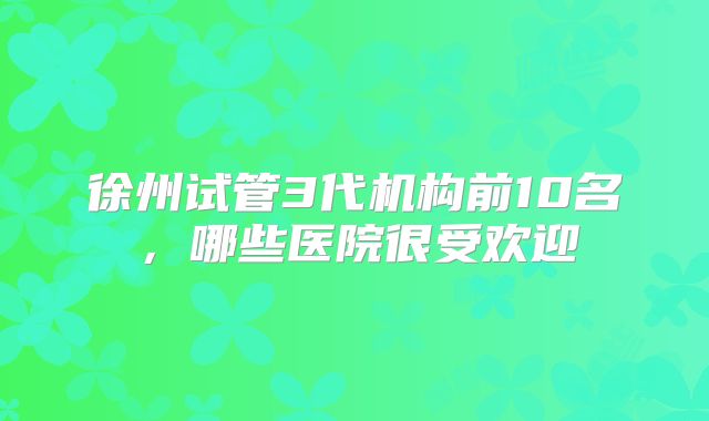 徐州试管3代机构前10名,哪些医院很受欢迎