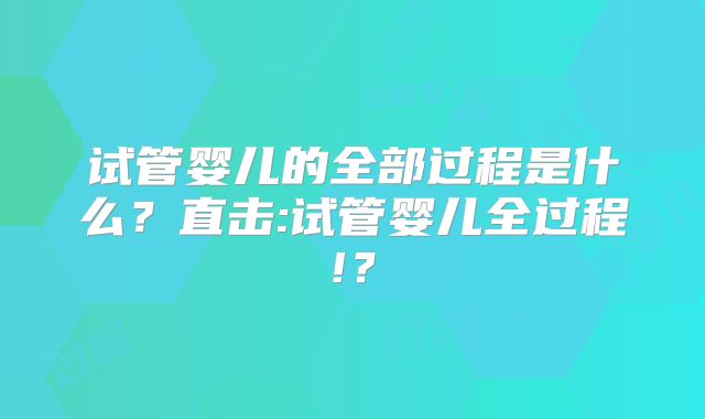 试管婴儿的全部过程是什么?直击:试管婴儿全过程!?