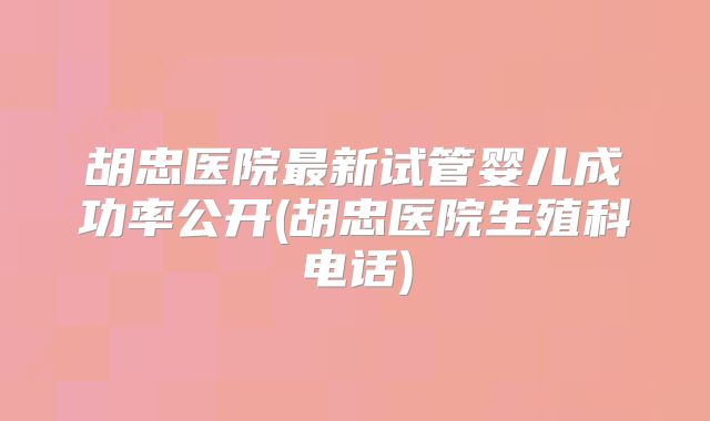 胡忠医院最新试管婴儿成功率公开(胡忠医院生殖科电话)