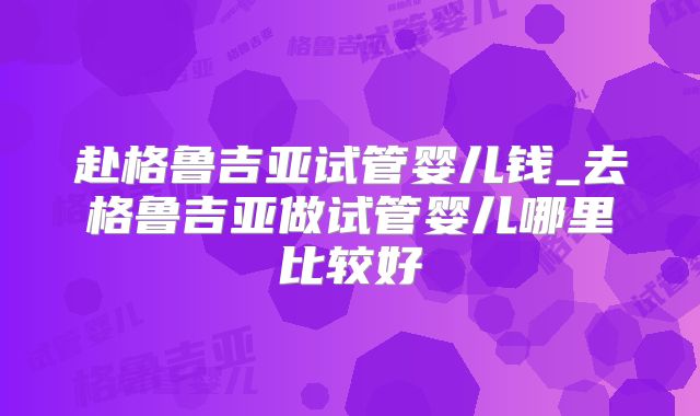 赴格鲁吉亚试管婴儿钱_去格鲁吉亚做试管婴儿哪里比较好
