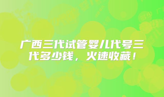 广西三代试管婴儿代号三代多少钱，火速收藏！