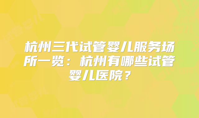 杭州三代试管婴儿服务场所一览:杭州有哪些试管婴儿医院?
