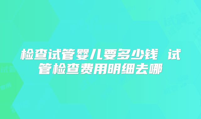 检查试管婴儿要多少钱 试管检查费用明细去哪