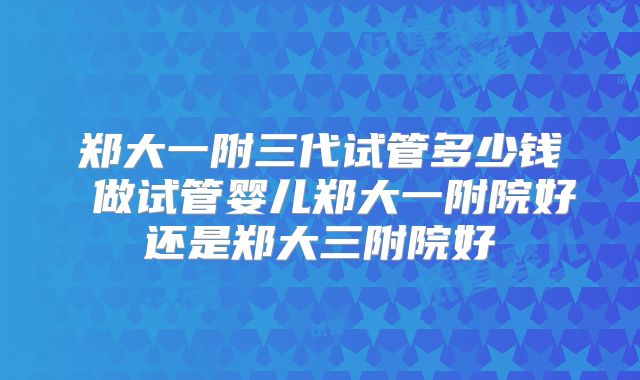 郑大一附三代试管多少钱 做试管婴儿郑大一附院好还是郑大三附院好