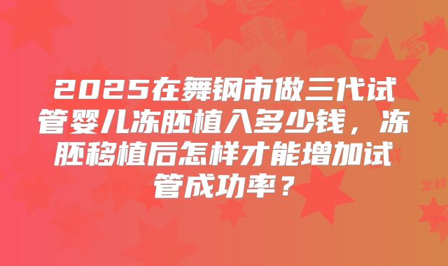 2025在舞钢市做三代试管婴儿冻胚植入多少钱，冻胚移植后怎样才能增加试管成功率？