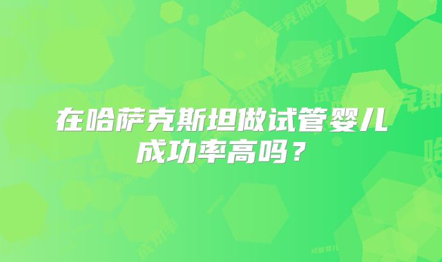 在哈萨克斯坦做试管婴儿成功率高吗？