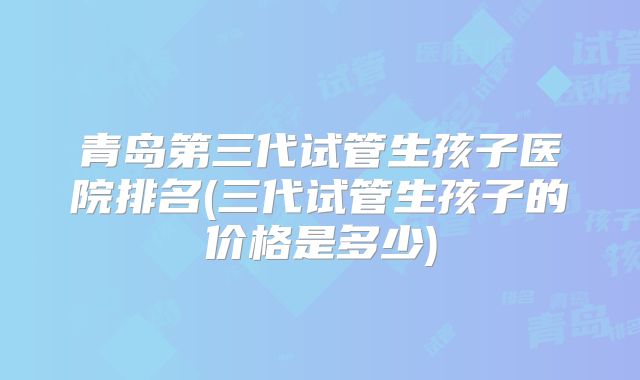 青岛第三代试管生孩子医院排名(三代试管生孩子的价格是多少)
