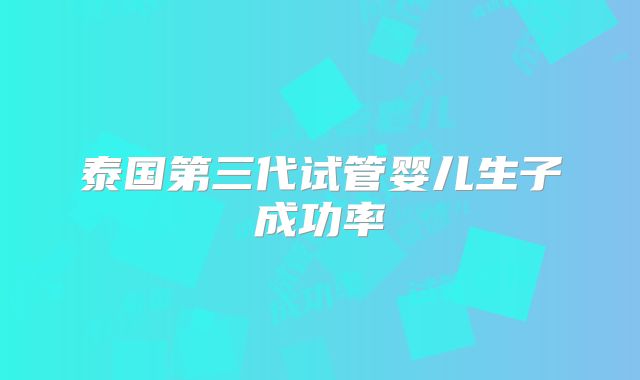 泰国第三代试管婴儿生子成功率