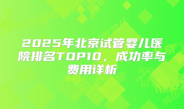 2025年北京试管婴儿医院排名TOP10，成功率与费用详析