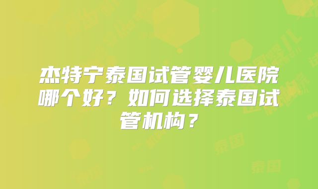 杰特宁泰国试管婴儿医院哪个好？如何选择泰国试管机构？