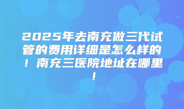 2025年去南充做三代试管的费用详细是怎么样的！南充三医院地址在哪里！
