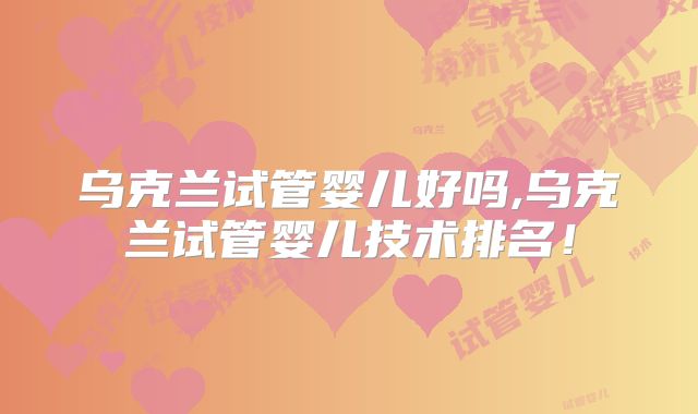 乌克兰试管婴儿好吗,乌克兰试管婴儿技术排名！