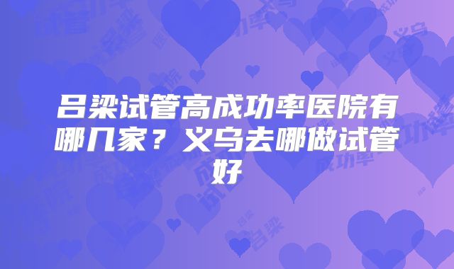 吕梁试管高成功率医院有哪几家?义乌去哪做试管好