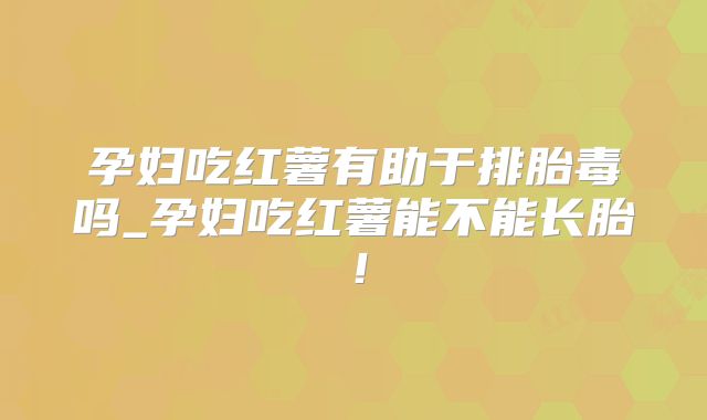 孕妇吃红薯有助于排胎毒吗_孕妇吃红薯能不能长胎！