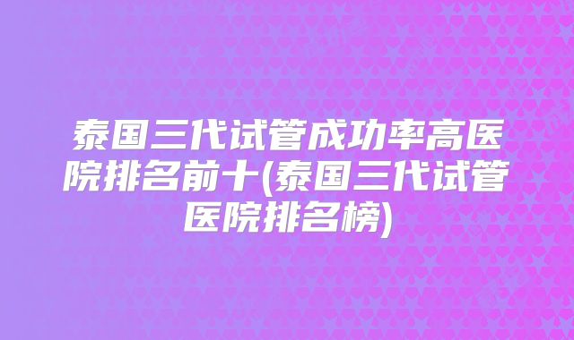 泰国三代试管成功率高医院排名前十(泰国三代试管医院排名榜)
