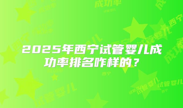 2025年西宁试管婴儿成功率排名咋样的?