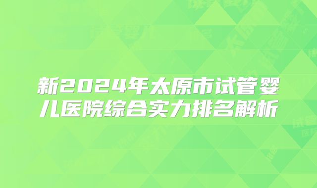 新2024年太原市试管婴儿医院综合实力排名解析
