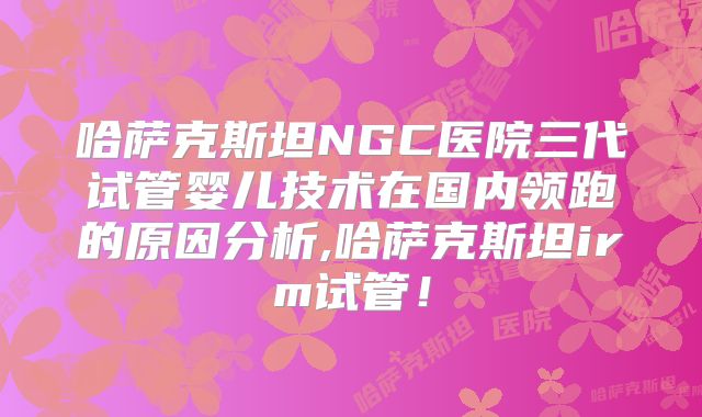 哈萨克斯坦NGC医院三代试管婴儿技术在国内领跑的原因分析,哈萨克斯坦irm试管！