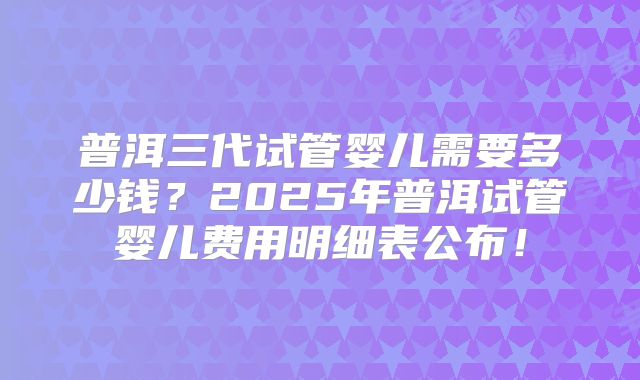 普洱三代试管婴儿需要多少钱?2025年普洱试管婴儿费用明细表公布!