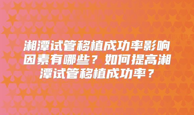 湘潭试管移植成功率影响因素有哪些?如何提高湘潭试管移植成功率?