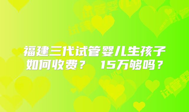 福建三代试管婴儿生孩子如何收费？ 15万够吗？