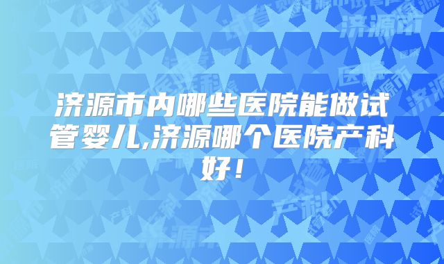 济源市内哪些医院能做试管婴儿,济源哪个医院产科好!