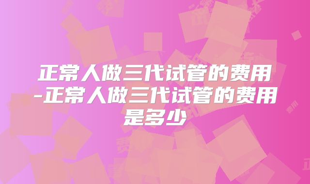 正常人做三代试管的费用-正常人做三代试管的费用是多少