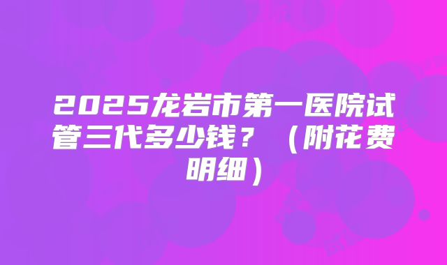 2025龙岩市第一医院试管三代多少钱?(附花费明细)