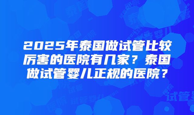 2025年泰国做试管比较厉害的医院有几家？泰国做试管婴儿正规的医院？