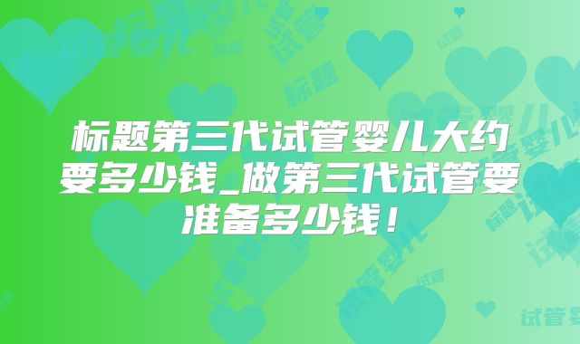 标题第三代试管婴儿大约要多少钱_做第三代试管要准备多少钱！
