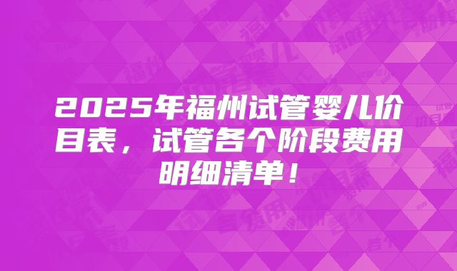 2025年福州试管婴儿价目表，试管各个阶段费用明细清单！