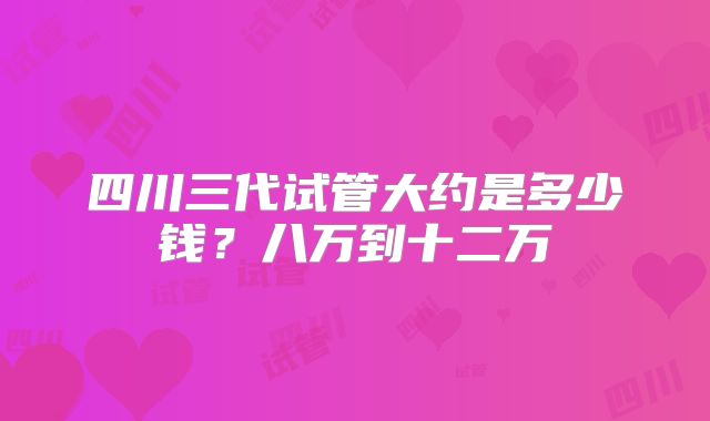 四川三代试管大约是多少钱？八万到十二万
