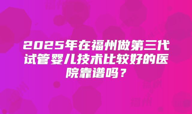 2025年在福州做第三代试管婴儿技术比较好的医院靠谱吗？
