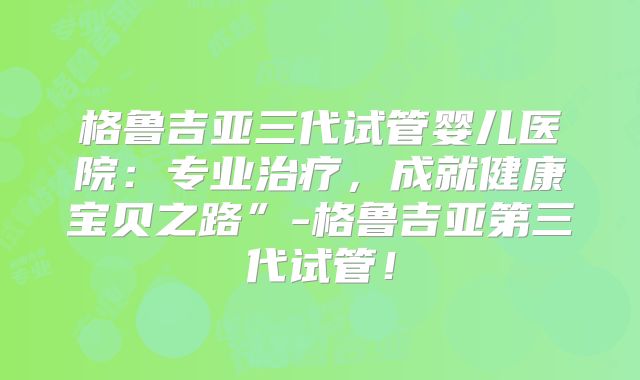 格鲁吉亚三代试管婴儿医院:专业治疗,成就健康宝贝之路”-格鲁吉亚第三代试管!