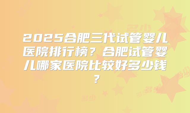 2025合肥三代试管婴儿医院排行榜？合肥试管婴儿哪家医院比较好多少钱？