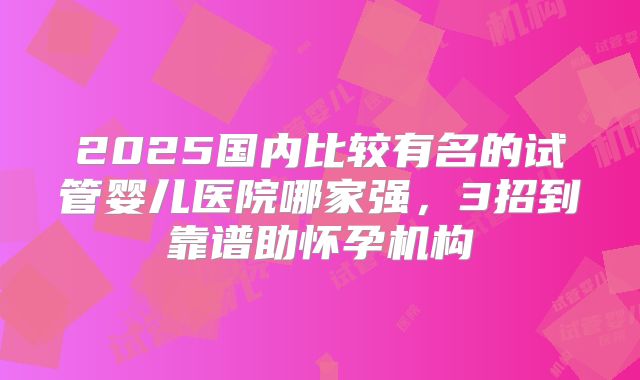 2025国内比较有名的试管婴儿医院哪家强，3招到靠谱助怀孕机构