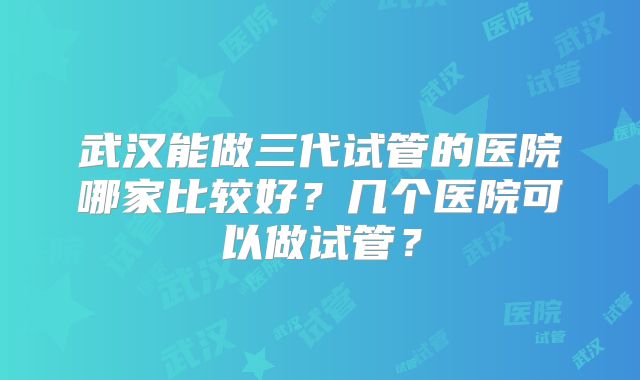 武汉能做三代试管的医院哪家比较好?几个医院可以做试管?