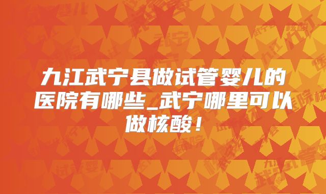 九江武宁县做试管婴儿的医院有哪些_武宁哪里可以做核酸！