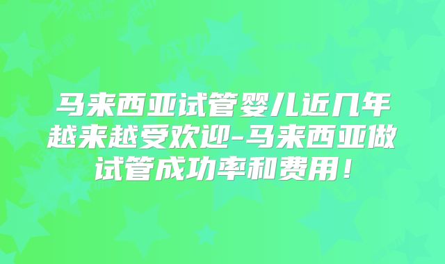 马来西亚试管婴儿近几年越来越受欢迎-马来西亚做试管成功率和费用!