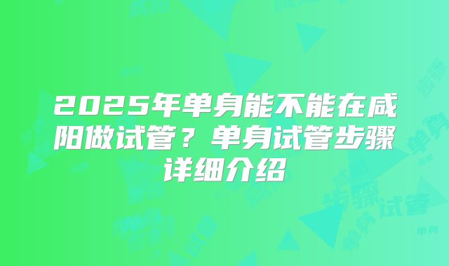 2025年单身能不能在咸阳做试管？单身试管步骤详细介绍