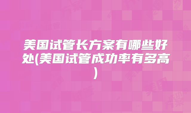 美国试管长方案有哪些好处(美国试管成功率有多高)