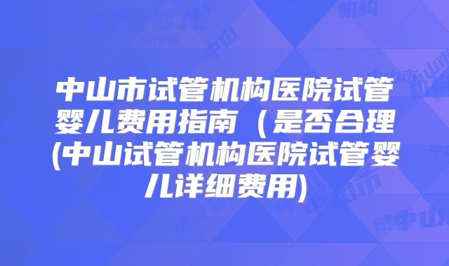 中山市试管机构医院试管婴儿费用指南（是否合理(中山试管机构医院试管婴儿详细费用)