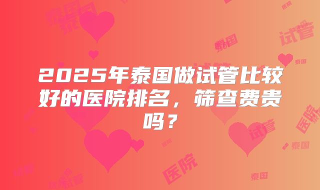 2025年泰国做试管比较好的医院排名，筛查费贵吗？