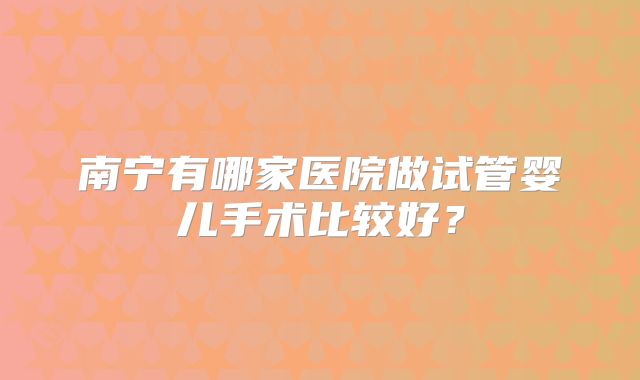 南宁有哪家医院做试管婴儿手术比较好?