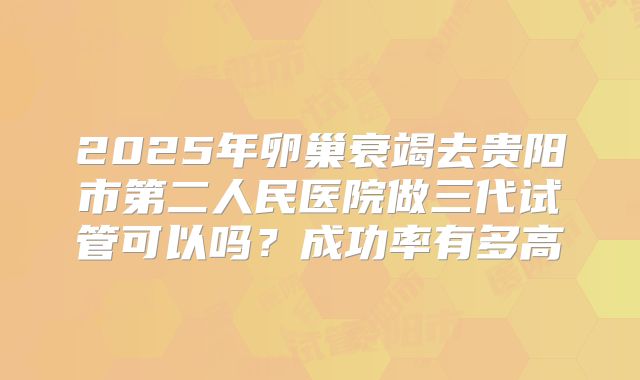 2025年卵巢衰竭去贵阳市第二人民医院做三代试管可以吗?成功率有多高