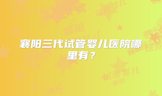襄阳三代试管婴儿医院哪里有？