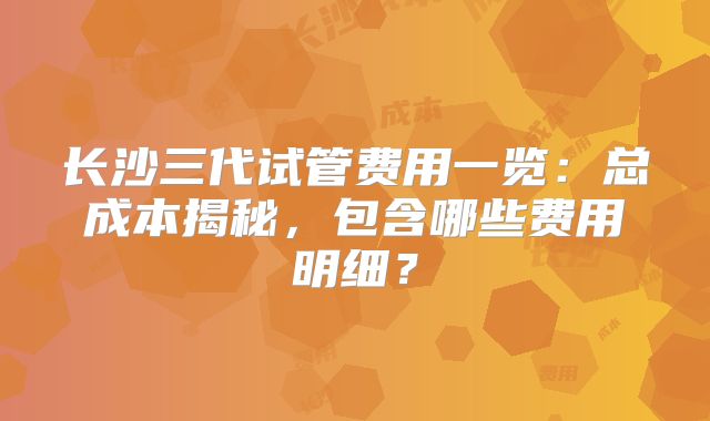 长沙三代试管费用一览：总成本揭秘，包含哪些费用明细？
