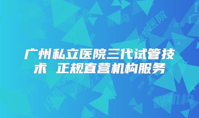 广州私立医院三代试管技术 正规直营机构服务