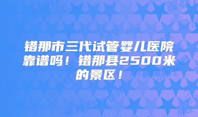 错那市三代试管婴儿医院靠谱吗!错那县2500米的景区!