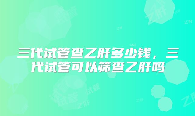 三代试管查乙肝多少钱，三代试管可以筛查乙肝吗